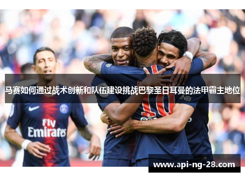 马赛如何通过战术创新和队伍建设挑战巴黎圣日耳曼的法甲霸主地位