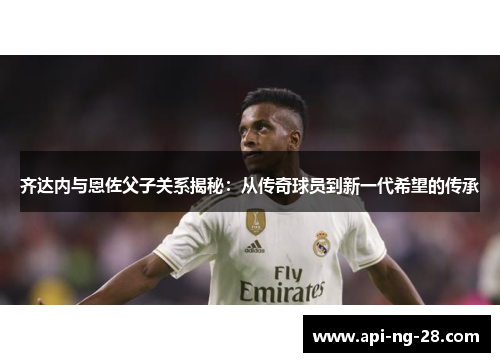齐达内与恩佐父子关系揭秘：从传奇球员到新一代希望的传承