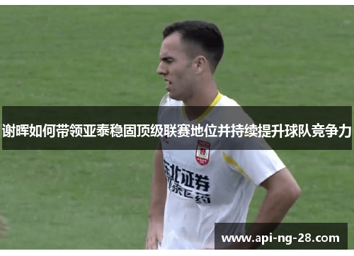 谢晖如何带领亚泰稳固顶级联赛地位并持续提升球队竞争力 谢晖如何带领亚泰稳固顶级联赛地位并持续提升球队竞争力