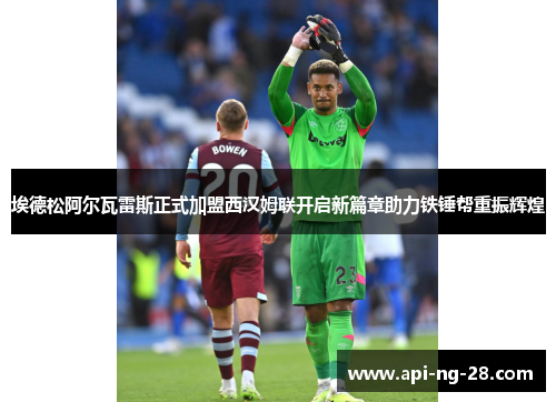 埃德松阿尔瓦雷斯正式加盟西汉姆联开启新篇章助力铁锤帮重振辉煌