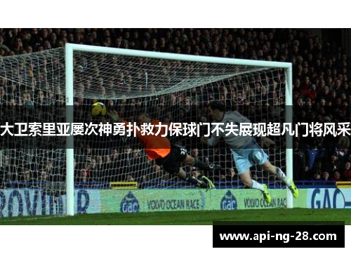 大卫索里亚屡次神勇扑救力保球门不失展现超凡门将风采 大卫索里亚屡次神勇扑救力保球门不失展现超凡门将风采
