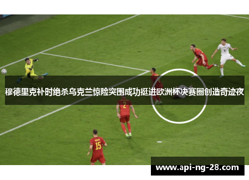 穆德里克补时绝杀乌克兰惊险突围成功挺进欧洲杯决赛圈创造奇迹夜